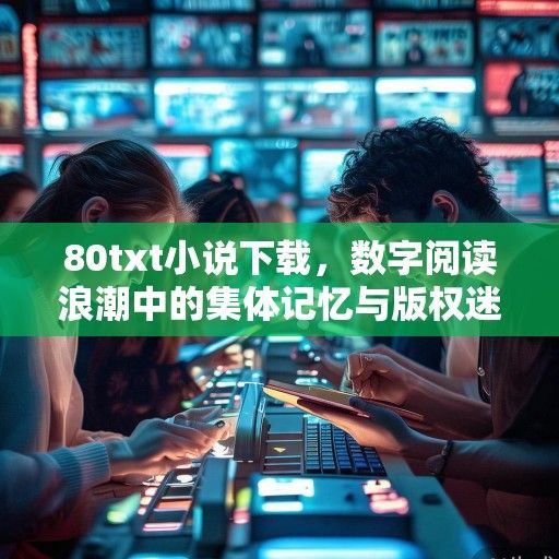 80txt小说下载，数字阅读浪潮中的集体记忆与版权迷思