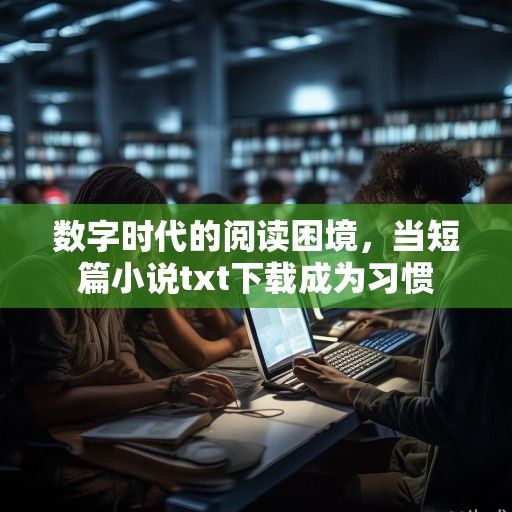 数字时代的阅读困境，当短篇小说txt下载成为习惯