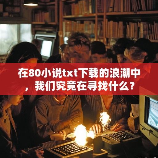 在80小说txt下载的浪潮中，我们究竟在寻找什么？
