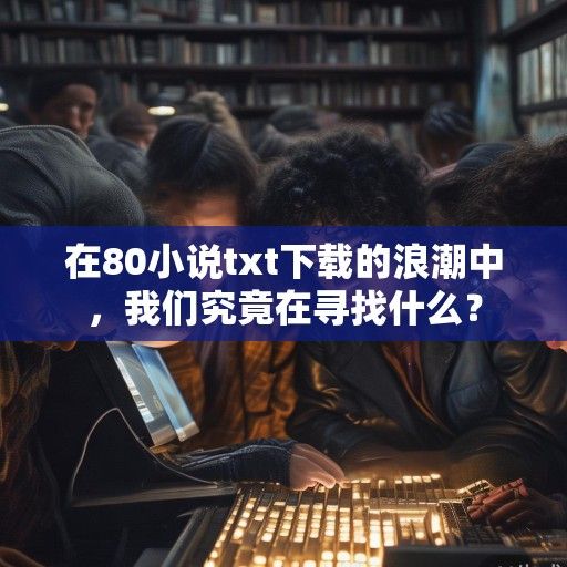 在80小说txt下载的浪潮中，我们究竟在寻找什么？