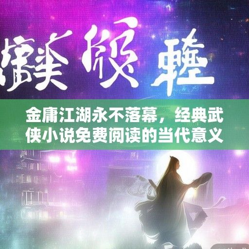 金庸江湖永不落幕，经典武侠小说免费阅读的当代意义